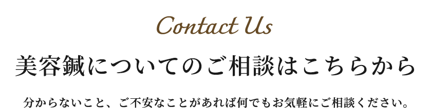 Contact Us 美容鍼についてのご相談はこちらから 分からないこと、ご不安なことがあれば何でもお気軽にご相談ください。