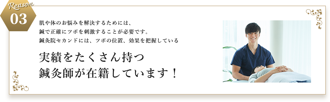 Reason 03 肌や体のお悩みを解決するためには、​鍼で正確にツボを刺激することが必要です。​​鍼灸院セカンドには、ツボの位置、効果を把握している​実績をたくさん持つ鍼灸師が在籍しています！​