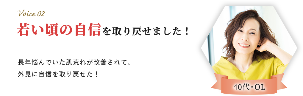 Voice 02 40代・OL 若い頃の自信を取り戻せました！長年悩んでいた肌荒れが改善されて、外見に自信を取り戻せた！​