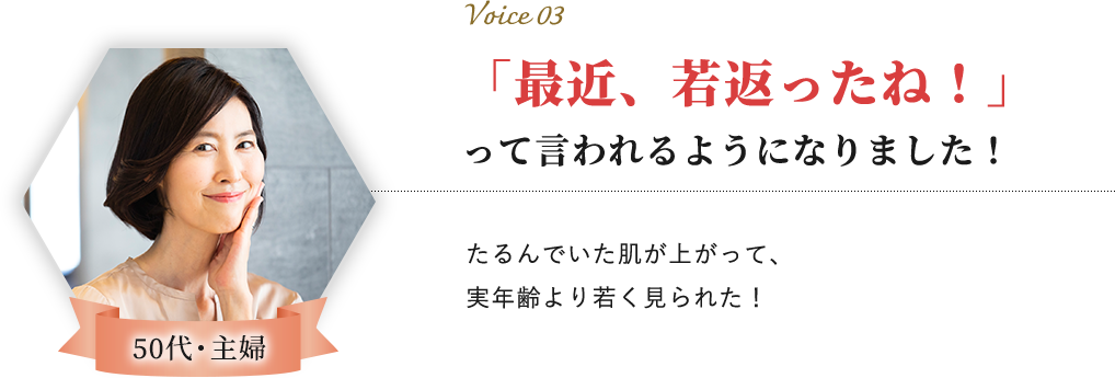 Voice 03 50代・主婦 「最近、若返ったね！」って言われるようになりました！たるんでいた肌が上がって、実年齢より若く見られた！