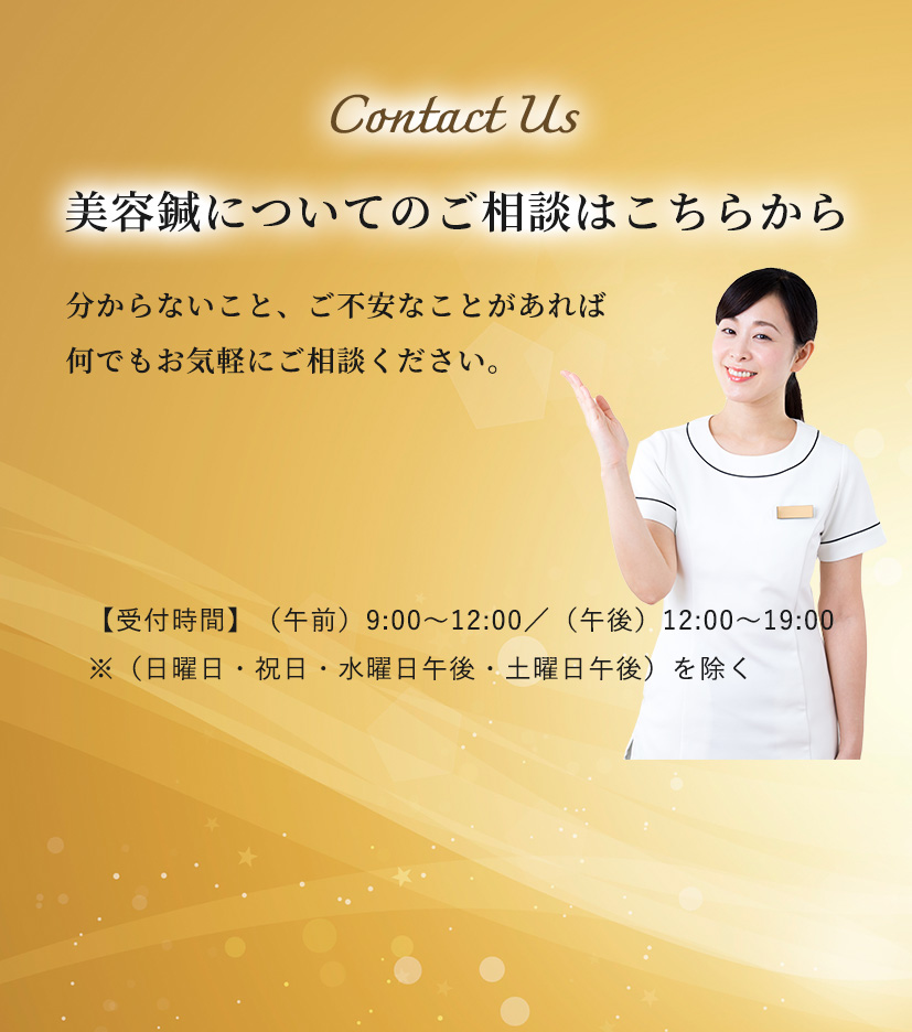 Contact Us 美容鍼についてのご相談はこちらから 分からないこと、ご不安なことがあれば
何でもお気軽にご相談ください。【受付時間​】（午前）9:00～12:00／（午後）12:00～19:00 ※（日曜日・祝日・水曜日午後・土曜日午後）を除く