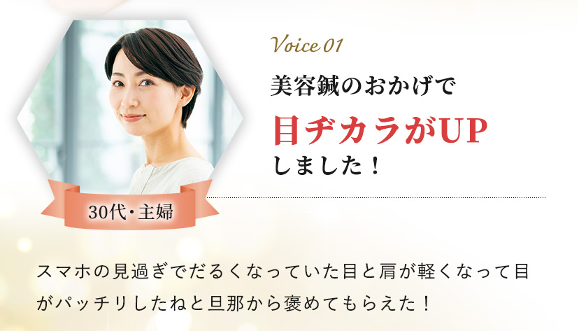 Voice 01 30代・主婦 美容鍼のおかげで目ヂカラがUPしました！スマホの見過ぎでだるくなっていた目と肩が軽くなって​目がパッチリしたねと旦那から褒めてもらえた！​