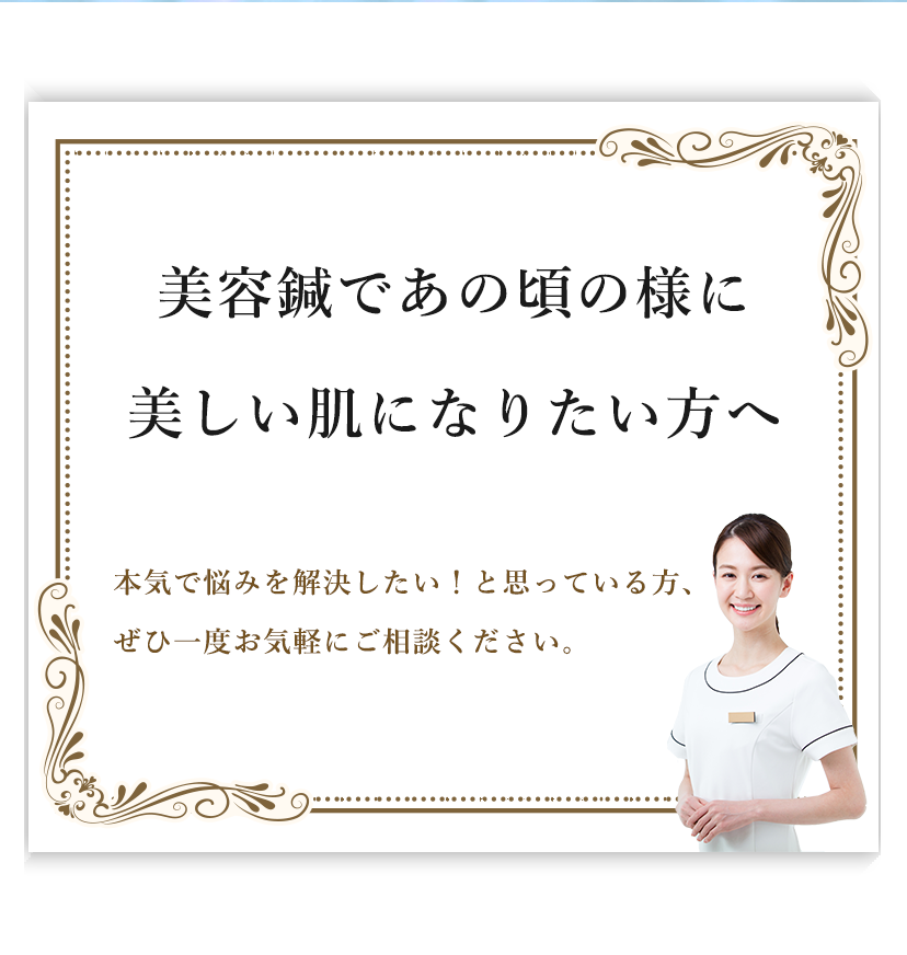 美容鍼であの頃の様に​美しい肌になりたい方へ​本気で悩みを解決したい！と思っている方、​ぜひ一度お気軽にご相談ください。