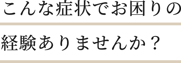 こんな症状でお困りの経験ありませんか？​