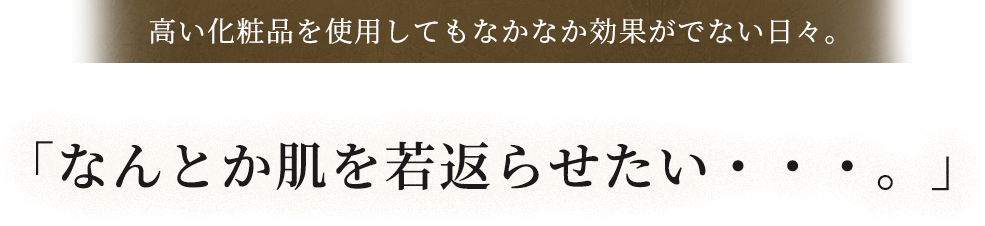 高い化粧品を使用してもなかなか効果がでない日々。​「なんとか肌を若返らせたい・・・。」​