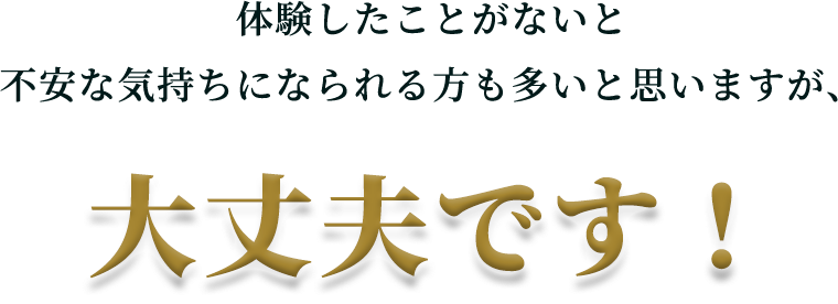 体験したことがないと不安な気持ちになられる方も多いと思いますが、​大丈夫です！​