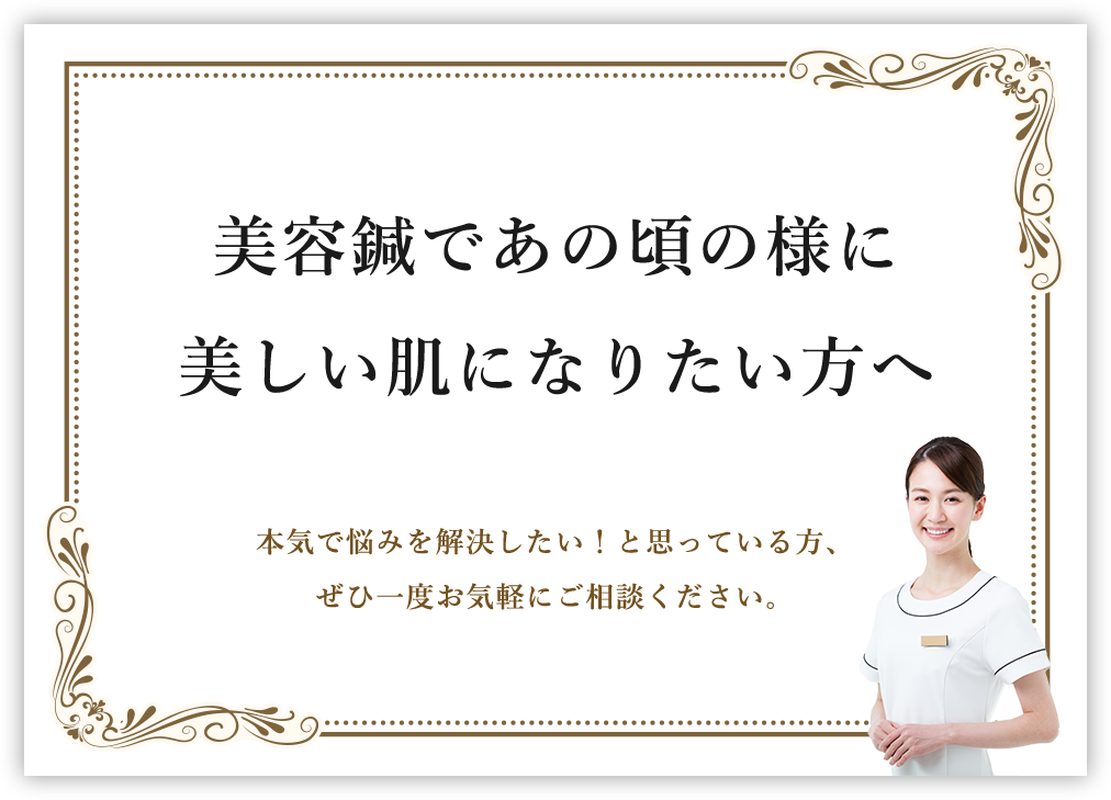 美容鍼であの頃の様に​美しい肌になりたい方へ​本気で悩みを解決したい！と思っている方、​ぜひ一度お気軽にご相談ください。